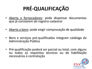 PRÉ-QUALIFICAÇÃO
• Aberta a fornecedores: pode dispensar documentos
que já constarem do registro cadastral
• Aberta a bens: pode exigir comprovação de qualidade
• Bens e serviços pré-qualificados integram catálogo da
Administração Pública
• Pré-qualificação poderá ser parcial ou total, com alguns
ou todos os requisitos técnicos ou de habilitação
necessários à contratação
 