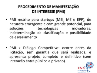 PROCEDIMENTO DE MANIFESTAÇÃO
DE INTERESSE (PMI)
• PMI restrito para startups (MEI, ME e EPP), de
natureza emergente e com grande potencial, para
soluções tecnológicas inovadoras:
indeterminação da classificação e possibilidade
de esvaziamento
• PMI x Diálogo Competitivo: ocorre antes da
licitação, sem garantia que será realizada, e
apresenta projeto completo e definitivo (sem
interação entre público e privado)
 