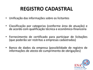 REGISTRO CADASTRAL
• Unificação das informações sobre os licitantes
• Classificação por categorias (conforme área de atuação) e
de acordo com qualificação técnica e econômico-financeira
• Fornecimento de certificado para participar de licitações
(que poderão ser restritas a empresas cadastradas)
• Banco de dados da empresa (possibilidade de registro de
informações de atesto de cumprimento de obrigações)
 