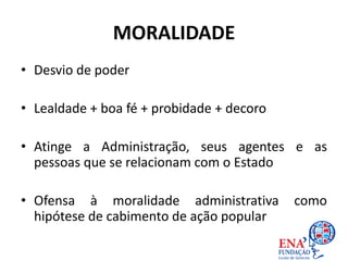 MORALIDADE
• Desvio de poder
• Lealdade + boa fé + probidade + decoro
• Atinge a Administração, seus agentes e as
pessoas que se relacionam com o Estado
• Ofensa à moralidade administrativa como
hipótese de cabimento de ação popular
 