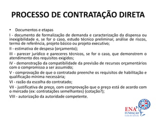 PROCESSO DE CONTRATAÇÃO DIRETA
• Documentos e etapas
I - documento de formalização de demanda e caracterização da dispensa ou
inexigibilidade e, se for o caso, estudo técnico preliminar, análise de riscos,
termo de referência, projeto básico ou projeto executivo;
II - estimativa de despesa (orçamento);
III - parecer jurídico e pareceres técnicos, se for o caso, que demonstrem o
atendimento dos requisitos exigidos;
IV - demonstração da compatibilidade da previsão de recursos orçamentários
com o compromisso a ser assumido;
V - comprovação de que o contratado preenche os requisitos de habilitação e
qualificação mínima necessária;
VI - razão da escolha do contratado;
VII - justificativa de preço, com comprovação que o preço está de acordo com
o mercado (ex: contratações semelhantes) (cotação?);
VIII - autorização da autoridade competente.
 