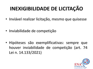 INEXIGIBILIDADE DE LICITAÇÃO
• Inviável realizar licitação, mesmo que quisesse
• Inviabilidade de competição
• Hipóteses são exemplificativas: sempre que
houver inviabilidade de competição (art. 74
Lei n. 14.133/2021)
 