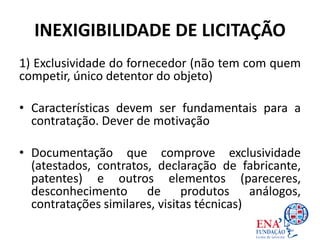 INEXIGIBILIDADE DE LICITAÇÃO
1) Exclusividade do fornecedor (não tem com quem
competir, único detentor do objeto)
• Características devem ser fundamentais para a
contratação. Dever de motivação
• Documentação que comprove exclusividade
(atestados, contratos, declaração de fabricante,
patentes) e outros elementos (pareceres,
desconhecimento de produtos análogos,
contratações similares, visitas técnicas)
 