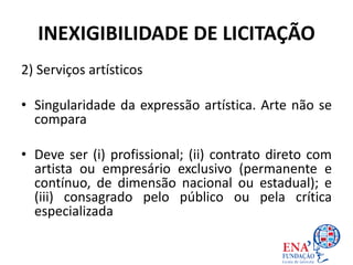 INEXIGIBILIDADE DE LICITAÇÃO
2) Serviços artísticos
• Singularidade da expressão artística. Arte não se
compara
• Deve ser (i) profissional; (ii) contrato direto com
artista ou empresário exclusivo (permanente e
contínuo, de dimensão nacional ou estadual); e
(iii) consagrado pelo público ou pela crítica
especializada
 