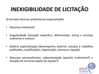 INEXIGIBILIDADE DE LICITAÇÃO
3) Serviços técnicos profissionais especializados
• Natureza intelectual
• Singularidade (situação específica, diferenciada, única) e serviços
ordinários e comuns
• Notória especialização (desempenho anterior, estudos e trabalhos
publicados, qualificações, organização, estrutura, equipe).
• Natureza personalíssima, subcontratação (parcela irrelevante?) e
atuação de terceiros (apoio de equipe?)
 