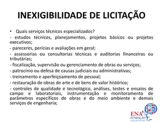 INEXIGIBILIDADE DE LICITAÇÃO
• Quais serviços técnicos especializados?
- estudos técnicos, planejamentos, projetos básicos ou projetos
executivos;
- pareceres, perícias e avaliações em geral;
- assessorias ou consultorias técnicas e auditorias financeiras ou
tributárias;
- fiscalização, supervisão ou gerenciamento de obras ou serviços;
- patrocínio ou defesa de causas judiciais ou administrativas;
- treinamento e aperfeiçoamento de pessoal;
- restauração de obras de arte e de bens de valor histórico;
- controles de qualidade e tecnológico, análises, testes e ensaios de
campo e laboratoriais, instrumentação e monitoramento de
parâmetros específicos de obras e do meio ambiente e demais
serviços de engenharia;
 