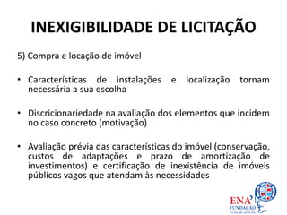 INEXIGIBILIDADE DE LICITAÇÃO
5) Compra e locação de imóvel
• Características de instalações e localização tornam
necessária a sua escolha
• Discricionariedade na avaliação dos elementos que incidem
no caso concreto (motivação)
• Avaliação prévia das características do imóvel (conservação,
custos de adaptações e prazo de amortização de
investimentos) e certificação de inexistência de imóveis
públicos vagos que atendam às necessidades
 