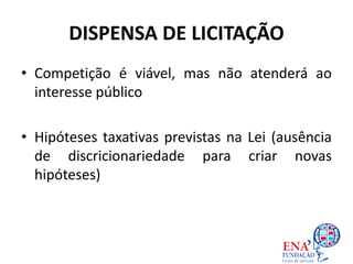 DISPENSA DE LICITAÇÃO
• Competição é viável, mas não atenderá ao
interesse público
• Hipóteses taxativas previstas na Lei (ausência
de discricionariedade para criar novas
hipóteses)
 