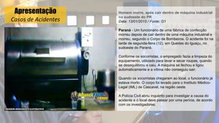 Apresentação
Casos de Acidentes
Homem morre, após cair dentro de máquina industrial
no sudoeste do PR
Data: 13/01/2015 / Fonte: G1
Paraná - Um funcionário de uma fábrica de confecção
morreu depois de cair dentro de uma máquina industrial e
morreu, segundo o Corpo de Bombeiros. O acidente foi na
tarde de segunda-feira (12), em Quedas do Iguaçu, no
sudoeste do Paraná.
Conforme os socorristas, o empregado fazia a limpeza do
equipamento, utilizado para lavar e secar roupas, quando
se desequilibrou e caiu. A máquina se fechou e ligou
automaticamente e a vítima não conseguiu sair.
Quando os socorristas chegaram ao local, o funcionário já
estava morto. O corpo foi levado para o Instituto Médico-
Legal (IML) de Cascavel, na região oeste.
A Polícia Civil abriu inquérito para investigar a causa do
acidente e o local deve passar por uma perícia, de acordo
com os investigadores.
 
