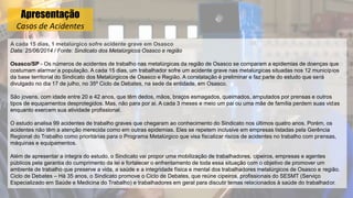 Apresentação
Casos de Acidentes
A cada 15 dias, 1 metalúrgico sofre acidente grave em Osasco
Data: 25/06/2014 / Fonte: Sindicato dos Metalúrgicos Osasco e região
Osasco/SP - Os números de acidentes de trabalho nas metalúrgicas da região de Osasco se comparam a epidemias de doenças que
costumam alarmar a população. A cada 15 dias, um trabalhador sofre um acidente grave nas metalúrgicas situadas nos 12 municípios
da base territorial do Sindicato dos Metalúrgicos de Osasco e Região. A constatação é preliminar e faz parte do estudo que será
divulgado no dia 17 de julho, no 35º Ciclo de Debates, na sede da entidade, em Osasco.
São jovens, com idade entre 20 e 42 anos, que têm dedos, mãos, braços esmagados, queimados, amputados por prensas e outros
tipos de equipamentos desprotegidos. Mas, não para por ai. A cada 3 meses e meio um pai ou uma mãe de família perdem suas vidas
enquanto exercem sua atividade profissional.
O estudo analisa 99 acidentes de trabalho graves que chegaram ao conhecimento do Sindicato nos últimos quatro anos. Porém, os
acidentes não têm a atenção merecida como em outras epidemias. Eles se repetem inclusive em empresas listadas pela Gerência
Regional do Trabalho como prioritárias para o Programa Metalúrgico que visa fiscalizar riscos de acidentes no trabalho com prensas,
máquinas e equipamentos.
Além de apresentar a íntegra do estudo, o Sindicato vai propor uma mobilização de trabalhadores, cipeiros, empresas e agentes
públicos pela garantia do cumprimento da lei e fortalecer o enfrentamento de toda essa situação com o objetivo de promover um
ambiente de trabalho que preserve a vida, a saúde e a integridade física e mental dos trabalhadores metalúrgicos de Osasco e região.
Ciclo de Debates – Há 35 anos, o Sindicato promove o Ciclo de Debates, que reúne cipeiros, profissionais do SESMT (Serviço
Especializado em Saúde e Medicina do Trabalho) e trabalhadores em geral para discutir temas relacionados à saúde do trabalhador.
 