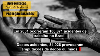 PROTEÇÃO DAS MÃOS
Em 2001 ocorreram 100.871 acidentes de
trabalho no Brasil.
Destes acidentes, 34.026 provocaram
amputações de dedos ou mãos.
Apresentação
Casos de Acidentes
 