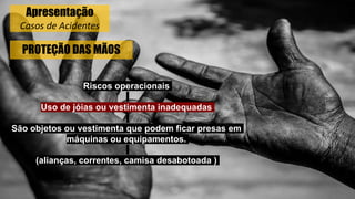 PROTEÇÃO DAS MÃOS
Riscos operacionais
Uso de jóias ou vestimenta inadequadas
São objetos ou vestimenta que podem ficar presas em
máquinas ou equipamentos.
(alianças, correntes, camisa desabotoada )
Apresentação
Casos de Acidentes
 