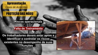 PROTEÇÃO DAS MÃOS
Riscos operacionais
Falta de Treinamento
Os trabalhadores devem estar aptos a
identificar e controlar os riscos
existentes no desempenho de suas
funções .
Apresentação
Casos de Acidentes
 