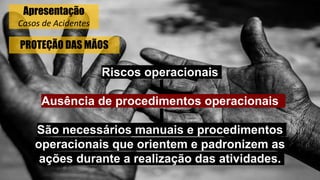 PROTEÇÃO DAS MÃOS
Riscos operacionais
Ausência de procedimentos operacionais
São necessários manuais e procedimentos
operacionais que orientem e padronizem as
ações durante a realização das atividades.
Apresentação
Casos de Acidentes
 