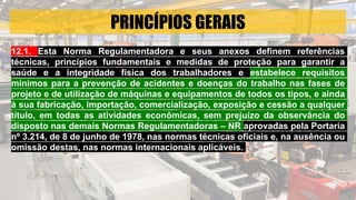 PRINCÍPIOS GERAIS
12.1. Esta Norma Regulamentadora e seus anexos definem referências
técnicas, princípios fundamentais e medidas de proteção para garantir a
saúde e a integridade física dos trabalhadores e estabelece requisitos
mínimos para a prevenção de acidentes e doenças do trabalho nas fases de
projeto e de utilização de máquinas e equipamentos de todos os tipos, e ainda
à sua fabricação, importação, comercialização, exposição e cessão a qualquer
título, em todas as atividades econômicas, sem prejuízo da observância do
disposto nas demais Normas Regulamentadoras – NR aprovadas pela Portaria
nº 3.214, de 8 de junho de 1978, nas normas técnicas oficiais e, na ausência ou
omissão destas, nas normas internacionais aplicáveis.
 