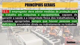 PRINCÍPIOS GERAIS
12.3. O empregador deve adotar medidas de proteção para
o trabalho em máquinas e equipamentos, capazes de
garantir a saúde e a integridade física dos trabalhadores, e
medidas apropriadas sempre que houver pessoas com
deficiência envolvidas direta ou indiretamente no trabalho
Continua . . .
 