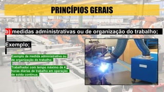 PRINCÍPIOS GERAIS
b) medidas administrativas ou de organização do trabalho;
Exemplo;
Exemplo de medida administrativa ou
de organização do trabalho:
Trabalhador com tempo máximo de 4
horas diárias de trabalho em operação
de solda contínua.
 