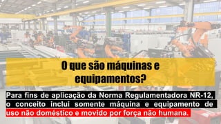 O que são máquinas e
equipamentos?
Para fins de aplicação da Norma Regulamentadora NR-12,
o conceito inclui somente máquina e equipamento de
uso não doméstico e movido por força não humana.
 