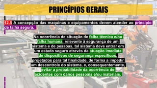 PRINCÍPIOS GERAIS
12.5 A concepção das maquinas e equipamentos devem atender ao principio
de falha segura.
Na ocorrência de situação de falha técnica e/ou
falha humana, relevante à segurança de um
sistema e de pessoas, tal sistema deve entrar em
um estado seguro através da atuação imediata
de dispositivos de segurança específicos,
projetados para tal finalidade, de forma a impedir
um descontrole do sistema, e, consequentemente,
evitar a probabilidade da ocorrência de
acidentes com danos pessoais e/ou materiais.
 