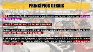 PRINCÍPIOS GERAIS
12.5 A concepção das maquinas e equipamentos devem atender ao principio
de falha segura.
O QUE É O PRINCÍPIO DE FALHA SEGURA?
Requer que um sistema entre em estado seguro quando ocorrer falha de um
componente relevante à segurança.
A principal pré-condição para a aplicação desse princípio é a existência de um
estado seguro, em que o sistema pode ser projetado para entrar quando
ocorrerem falhas.
 