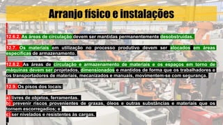 Arranjo físico e instalações
12.6.2. As áreas de circulação devem ser mantidas permanentemente desobstruídas.
12.7. Os materiais em utilização no processo produtivo devem ser alocados em áreas
especificas de armazenamento.
12.8.2. As áreas de circulação e armazenamento de materiais e os espaços em torno de
máquinas devem ser projetados, dimensionados e mantidos de forma que os trabalhadores e
os transportadores de materiais, mecanizados e manuais, movimentem-se com segurança.
12.9. Os pisos dos locais:
a) livres de objetos, ferramentas.
b) prevenir riscos provenientes de graxas, óleos e outras substâncias e materiais que os
tornem escorregadios; e
c) ser nivelados e resistentes às cargas.
 