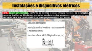 Instalações e dispositivos elétricos
12.15. Devem ser aterrados, conforme as normas técnicas oficiais vigentes, as instalações,
carcaças, invólucros, blindagens ou partes condutoras das máquinas e equipamentos que
não façam parte dos circuitos elétricos, mas que possam ficar sob tensão.
 
