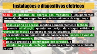 Instalações e dispositivos elétricos
12.18. Os quadros de energia das máquinas e equipamentos
devem atender aos seguintes requisitos mínimos de segurança:
a) possuir porta de acesso, mantida permanentemente fechada;
b) possuir sinalização quanto ao perigo de choque elétrico e
restrição de acesso por pessoas não autorizadas;
c) ser mantidos em bom estado de conservação, limpos e livres de
objetos e ferramentas;
d) possuir proteção e identificação dos circuitos. e
e) atender ao grau de proteção adequado em função do ambiente
de uso.
 