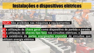 Instalações e dispositivos elétricos
12.21. São proibidas nas máquinas e equipamentos:
a) a utilização de chave geral como dispositivo de partida e parada;
b) a utilização de chaves tipo faca nos circuitos elétricos; e
c) a existência de partes energizadas expostas de circuitos que
utilizam energia elétrica.
 