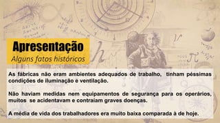 Apresentação
Alguns fatos históricos
As fábricas não eram ambientes adequados de trabalho, tinham péssimas
condições de iluminação e ventilação.
Não haviam medidas nem equipamentos de segurança para os operários,
muitos se acidentavam e contraíam graves doenças.
A média de vida dos trabalhadores era muito baixa comparada à de hoje.
 