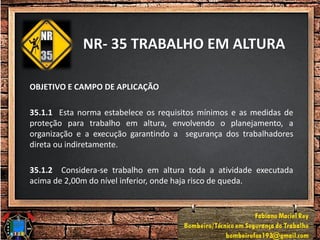 NR- 35 TRABALHO EM ALTURA
OBJETIVO E CAMPO DE APLICAÇÃO
35.1.1 Esta norma estabelece os requisitos mínimos e as medidas de
proteção para trabalho em altura, envolvendo o planejamento, a
organização e a execução garantindo a segurança dos trabalhadores
direta ou indiretamente.
35.1.2 Considera-se trabalho em altura toda a atividade executada
acima de 2,00m do nível inferior, onde haja risco de queda.
 