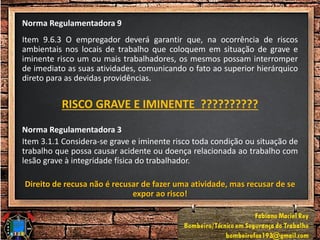 Norma Regulamentadora 9
Item 9.6.3 O empregador deverá garantir que, na ocorrência de riscos
ambientais nos locais de trabalho que coloquem em situação de grave e
iminente risco um ou mais trabalhadores, os mesmos possam interromper
de imediato as suas atividades, comunicando o fato ao superior hierárquico
direto para as devidas providências.
RISCO GRAVE E IMINENTE ??????????
Norma Regulamentadora 3
Item 3.1.1 Considera-se grave e iminente risco toda condição ou situação de
trabalho que possa causar acidente ou doença relacionada ao trabalho com
lesão grave à integridade física do trabalhador.
Direito de recusa não é recusar de fazer uma atividade, mas recusar de se
expor ao risco!
 