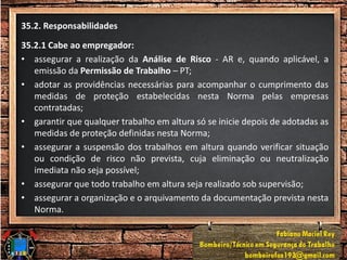 35.2. Responsabilidades
35.2.1 Cabe ao empregador:
• assegurar a realização da Análise de Risco - AR e, quando aplicável, a
emissão da Permissão de Trabalho – PT;
• adotar as providências necessárias para acompanhar o cumprimento das
medidas de proteção estabelecidas nesta Norma pelas empresas
contratadas;
• garantir que qualquer trabalho em altura só se inicie depois de adotadas as
medidas de proteção definidas nesta Norma;
• assegurar a suspensão dos trabalhos em altura quando verificar situação
ou condição de risco não prevista, cuja eliminação ou neutralização
imediata não seja possível;
• assegurar que todo trabalho em altura seja realizado sob supervisão;
• assegurar a organização e o arquivamento da documentação prevista nesta
Norma.
 