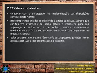 35.2.2 Cabe aos trabalhadores:
• colaborar com o empregador na implementação das disposições
contidas nesta Norma;
• interromper suas atividades exercendo o direito de recusa, sempre que
constatarem evidências de riscos graves e iminentes para sua
segurança e saúde ou a de outras pessoas, comunicando
imediatamente o fato a seu superior hierárquico, que diligenciará as
medidas cabíveis;
• zelar pela sua segurança e saúde e a de outras pessoas que possam ser
afetadas por suas ações ou omissões no trabalho.
 