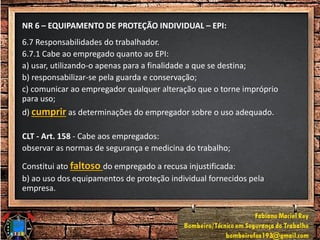 NR 6 – EQUIPAMENTO DE PROTEÇÃO INDIVIDUAL – EPI:
6.7 Responsabilidades do trabalhador.
6.7.1 Cabe ao empregado quanto ao EPI:
a) usar, utilizando-o apenas para a finalidade a que se destina;
b) responsabilizar-se pela guarda e conservação;
c) comunicar ao empregador qualquer alteração que o torne impróprio
para uso;
d) cumprir as determinações do empregador sobre o uso adequado.
CLT - Art. 158 - Cabe aos empregados:
observar as normas de segurança e medicina do trabalho;
Constitui ato faltoso do empregado a recusa injustificada:
b) ao uso dos equipamentos de proteção individual fornecidos pela
empresa.
 