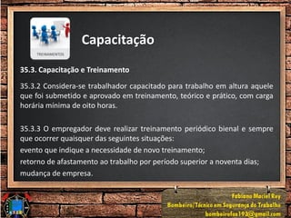 Capacitação
35.3. Capacitação e Treinamento
35.3.2 Considera-se trabalhador capacitado para trabalho em altura aquele
que foi submetido e aprovado em treinamento, teórico e prático, com carga
horária mínima de oito horas.
35.3.3 O empregador deve realizar treinamento periódico bienal e sempre
que ocorrer quaisquer das seguintes situações:
evento que indique a necessidade de novo treinamento;
retorno de afastamento ao trabalho por período superior a noventa dias;
mudança de empresa.
 