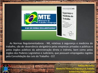 As Normas Regulamentadoras - NR, relativas à segurança e medicina do
trabalho, são de observância obrigatória pelas empresas privadas e públicas e
pelos órgãos públicos da administração direta e indireta, bem como pelos
órgãos dos Poderes Legislativo e Judiciário, que possuam empregados regidos
pela Consolidação das Leis do Trabalho - CLT.
 