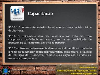 Capacitação
35.3.3.1 O treinamento periódico bienal deve ter carga horária mínima
de oito horas.
35.3.6 O treinamento deve ser ministrado por instrutores com
comprovada proficiência no assunto, sob a responsabilidade de
profissional qualificado em segurança no trabalho.
35.3.7 Ao término do treinamento deve ser emitido certificado contendo
o nome do trabalhador, conteúdo programático, carga horária, data, local
de realização do treinamento, nome e qualificação dos instrutores e
assinatura do responsável.
 
