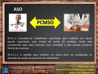 ASO
PCMSO
35.4.1.1 Considera-se trabalhador autorizado para trabalho em altura
aquele capacitado, cujo estado de saúde foi avaliado, tendo sido
considerado apto para executar essa atividade e que possua anuência
formal da empresa.
35.4.1.2.1 A aptidão para trabalho em altura deve ser consignada no
atestado de saúde ocupacional do trabalhador.
 