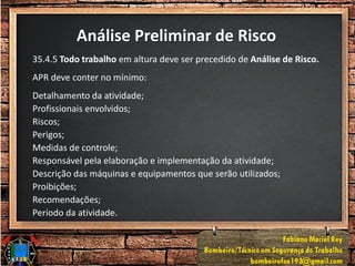 Análise Preliminar de Risco
35.4.5 Todo trabalho em altura deve ser precedido de Análise de Risco.
APR deve conter no mínimo:
Detalhamento da atividade;
Profissionais envolvidos;
Riscos;
Perigos;
Medidas de controle;
Responsável pela elaboração e implementação da atividade;
Descrição das máquinas e equipamentos que serão utilizados;
Proibições;
Recomendações;
Período da atividade.
 