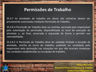 Permissões de Trabalho
35.4.7 As atividades de trabalho em altura não rotineiras devem ser
previamente autorizadas mediante Permissão de Trabalho.
35.4.8 A Permissão de Trabalho deve ser emitida, aprovada pelo responsável
pela autorização da permissão, disponibilizada no local de execução da
atividade e, ao final, encerrada e arquivada de forma a permitir sua
rastreabilidade.
35.4.8.2 A Permissão de Trabalho deve ter validade limitada à duração da
atividade, restrita ao turno de trabalho, podendo ser revalidada pelo
responsável pela aprovação nas situações em que não ocorram mudanças
nas condições estabelecidas ou na equipe de trabalho.
 