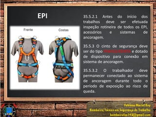 EPI 35.5.2.1 Antes do início dos
trabalhos deve ser efetuada
inspeção rotineira de todos os EPI,
acessórios e sistemas de
ancoragem.
35.5.3 O cinto de segurança deve
ser do tipo PARAQUEDISTA e dotado
de dispositivo para conexão em
sistema de ancoragem.
35.5.3.2 O trabalhador deve
permanecer conectado ao sistema
de ancoragem durante todo o
período de exposição ao risco de
queda.
 