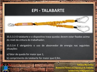 EPI - TALABARTE
35.5.3.3 O talabarte e o dispositivo trava-quedas devem estar fixados acima
do nível da cintura do trabalhador;
35.5.3.4 É obrigatório o uso de absorvedor de energia nas seguintes
situações:
a) fator de queda for maior que 1;
b) comprimento do talabarte for maior que 0,9m.
 