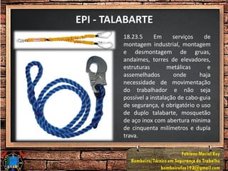 EPI - TALABARTE
18.23.5 Em serviços de
montagem industrial, montagem
e desmontagem de gruas,
andaimes, torres de elevadores,
estruturas metálicas e
assemelhados onde haja
necessidade de movimentação
do trabalhador e não seja
possível a instalação de cabo-guia
de segurança, é obrigatório o uso
de duplo talabarte, mosquetão
de aço inox com abertura mínima
de cinquenta milímetros e dupla
trava.
 