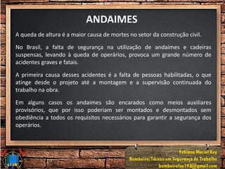 ANDAIMES
A queda de altura é a maior causa de mortes no setor da construção civil.
No Brasil, a falta de segurança na utilização de andaimes e cadeiras
suspensas, levando à queda de operários, provoca um grande número de
acidentes graves e fatais.
A primeira causa desses acidentes é a falta de pessoas habilitadas, o que
atinge desde o projeto até a montagem e a supervisão continuada do
trabalho na obra.
Em alguns casos os andaimes são encarados como meios auxiliares
provisórios, que por isso poderiam ser montados e desmontados sem
obediência a todos os requisitos necessários para garantir a segurança dos
operários.
 