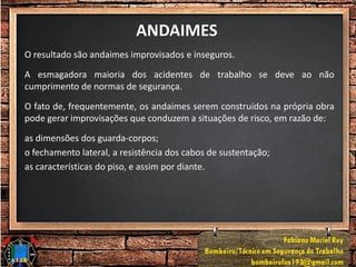 ANDAIMES
O resultado são andaimes improvisados e inseguros.
A esmagadora maioria dos acidentes de trabalho se deve ao não
cumprimento de normas de segurança.
O fato de, frequentemente, os andaimes serem construídos na própria obra
pode gerar improvisações que conduzem a situações de risco, em razão de:
as dimensões dos guarda-corpos;
o fechamento lateral, a resistência dos cabos de sustentação;
as características do piso, e assim por diante.
 