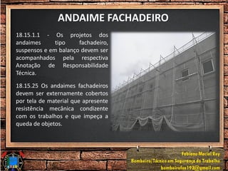 ANDAIME FACHADEIRO
18.15.1.1 - Os projetos dos
andaimes tipo fachadeiro,
suspensos e em balanço devem ser
acompanhados pela respectiva
Anotação de Responsabilidade
Técnica.
18.15.25 Os andaimes fachadeiros
devem ser externamente cobertos
por tela de material que apresente
resistência mecânica condizente
com os trabalhos e que impeça a
queda de objetos.
 