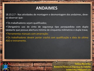 ANDAIMES
18.15.2.7 - Nas atividades de montagem e desmontagem dos andaimes, deve-
se observar que:
Os trabalhadores sejam qualificados;
Obrigatório uso de cinto de segurança tipo paraquedista com duplo
talabarte que possua abertura mínima de cinquenta milímetros e dupla trava;
Ferramentas manuais com amarração;
Os trabalhadores devem portar crachá com qualificação e data do ultimo
ASO e treinamento.
 
