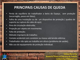PRINCIPAIS CAUSAS DE QUEDA
• Perda de equilíbrio do trabalhador a beira do Espaço, sem proteção
(escorregão, passo em falso);
• Falha de uma instalação ou de um dispositivo de proteção ( quebra de
suporte ou ruptura do cabo de aço);
• Área de circulação obstruída;
• Projeção por objeto em movimento;
• Falta de proteção;
• Método impróprio de trabalho;
• Contato acidental com condutor ou massa sob tensão elétrica;
• Trabalhador não apto ao trabalho em altura (problema de saúde);
• Não uso do equipamento de proteção individual.
 