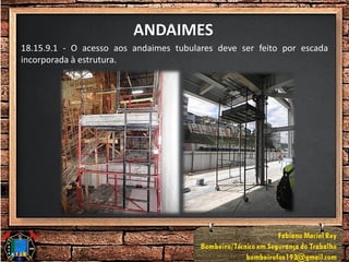 ANDAIMES
18.15.9.1 - O acesso aos andaimes tubulares deve ser feito por escada
incorporada à estrutura.
 
