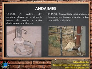 ANDAIMES
18.15.26 Os rodízios dos
andaimes devem ser providos de
travas, de modo a evitar
deslocamentos acidentais.
18.15.10 - Os montantes dos andaimes
devem ser apoiados em sapatas, sobre
base sólida e nivelados.
 